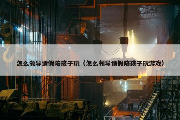 怎么领导请假陪孩子玩（怎么领导请假陪孩子玩游戏）
