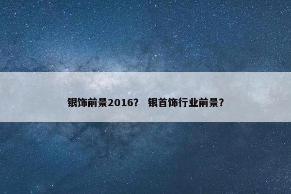 银饰前景2016？ 银首饰行业前景？
