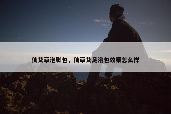 仙艾草泡脚包，仙草艾足浴包效果怎么样