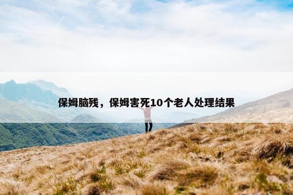 保姆脑残，保姆害死10个老人处理结果