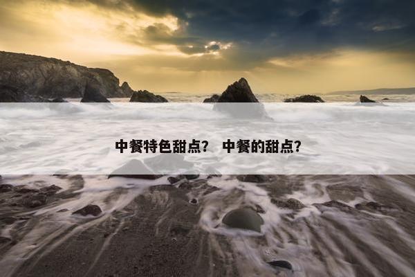 中餐特色甜点? 中餐的甜点? 中餐特色甜点? 中餐的甜点?