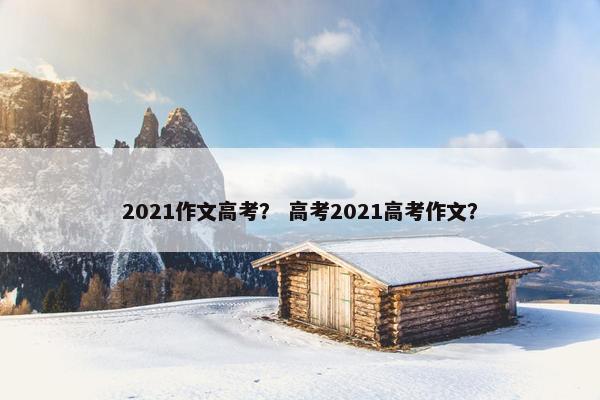2021作文高考？ 高考2021高考作文？