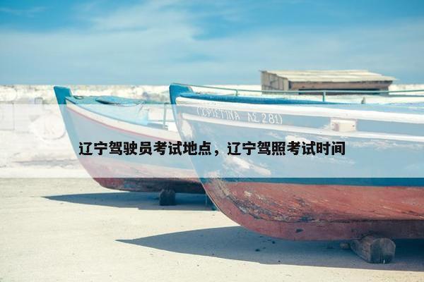 辽宁驾驶员考试地点，辽宁驾照考试时间