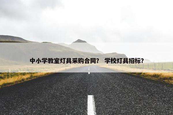 中小学教室灯具采购合同？ 学校灯具招标？