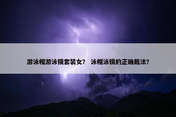 游泳帽游泳镜套装女？ 泳帽泳镜的正确戴法？