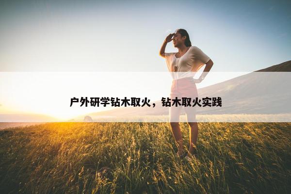 户外研学钻木取火，钻木取火实践