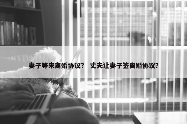 妻子等来离婚协议？ 丈夫让妻子签离婚协议？