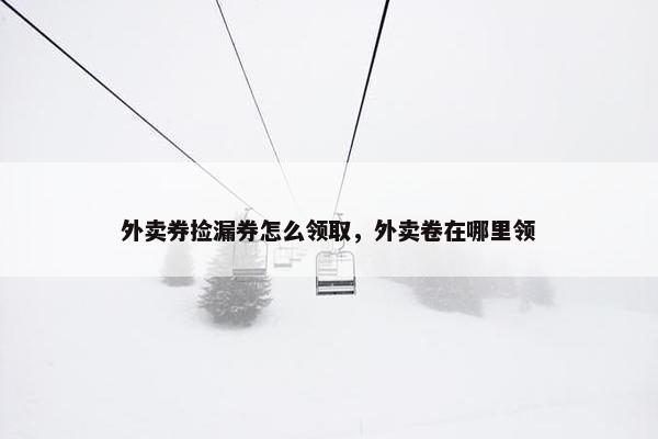 外卖券捡漏券怎么领取,外卖卷在哪里领 外卖券捡漏券怎么领取,外卖卷在哪里领