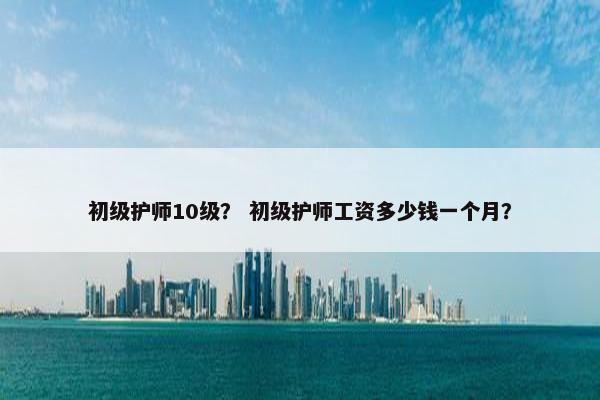 初级护师10级？ 初级护师工资多少钱一个月？
