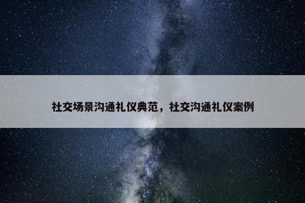 社交场景沟通礼仪典范，社交沟通礼仪案例