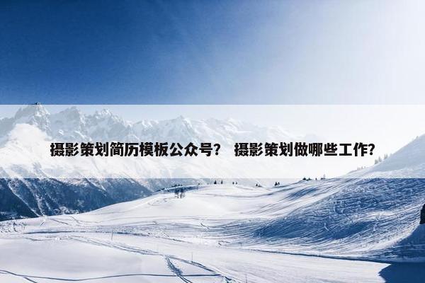 摄影策划简历模板公众号？ 摄影策划做哪些工作？
