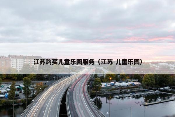 江苏购买儿童乐园服务（江苏 儿童乐园）