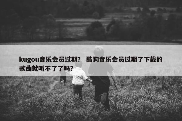kugou音乐会员过期? 酷狗音乐会员过期了下载的歌曲就听不了了吗? kugou音乐会员过期? 酷狗音乐会员过期了下载的歌曲就听不了了吗?