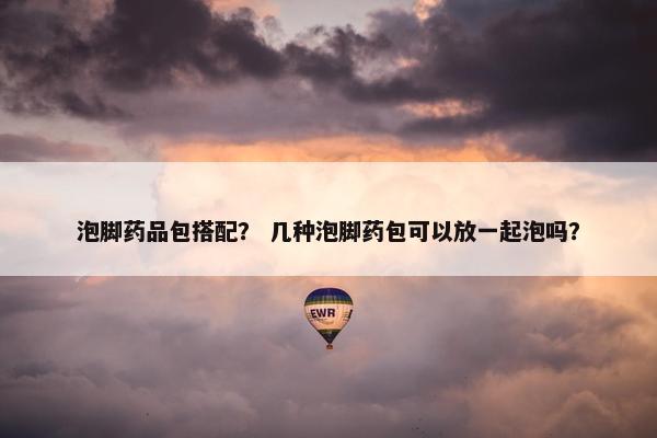 泡脚药品包搭配？ 几种泡脚药包可以放一起泡吗？