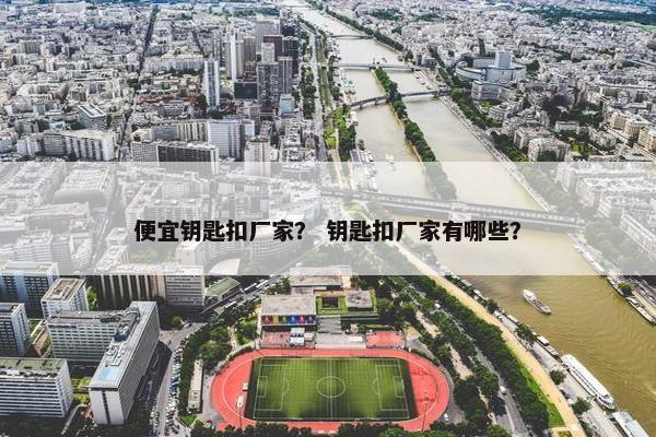 便宜钥匙扣厂家? 钥匙扣厂家有哪些? 便宜钥匙扣厂家? 钥匙扣厂家有哪些?