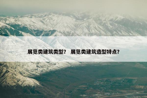 展览类建筑类型？ 展览类建筑造型特点？