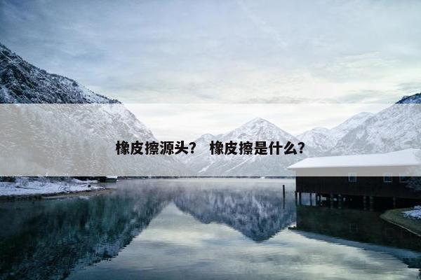 橡皮擦源头？ 橡皮擦是什么？