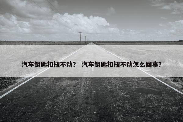汽车钥匙扣扭不动？ 汽车钥匙扣扭不动怎么回事？