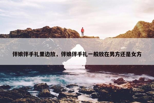 伴娘伴手礼里边放，伴娘伴手礼一般放在男方还是女方