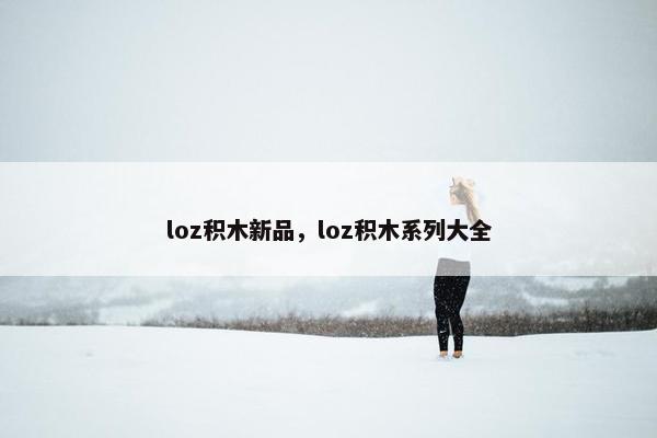 loz积木新品，loz积木系列大全