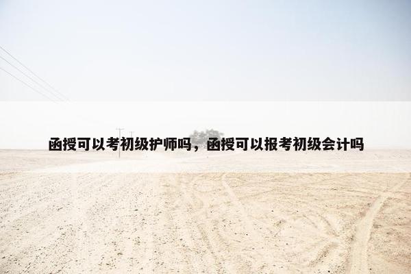 函授可以考初级护师吗，函授可以报考初级会计吗
