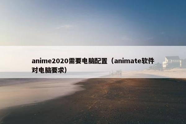 anime2020需要电脑配置（animate软件对电脑要求）