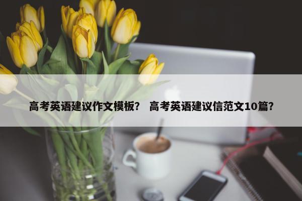 高考英语建议作文模板？ 高考英语建议信范文10篇？