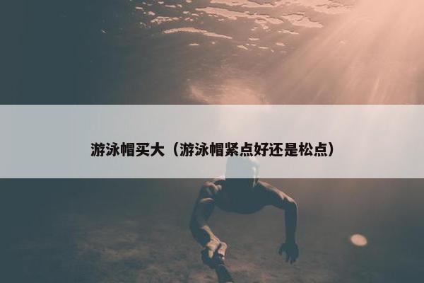 游泳帽买大(游泳帽紧点好还是松点) 游泳帽买大(游泳帽紧点好还是松点)