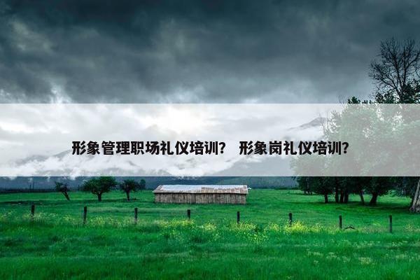 形象管理职场礼仪培训？ 形象岗礼仪培训？