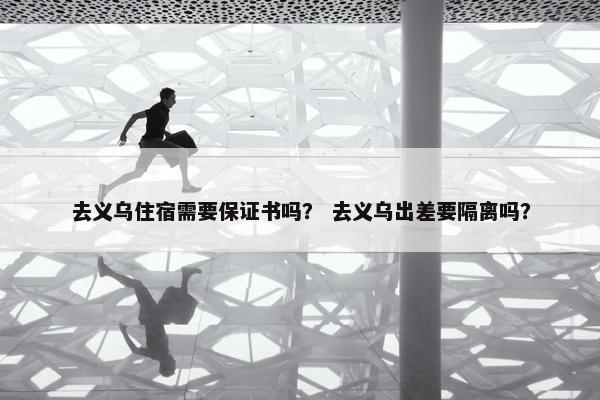 去义乌住宿需要保证书吗? 去义乌出差要隔离吗? 去义乌住宿需要保证书吗? 去义乌出差要隔离吗?