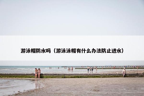 游泳帽防水吗（游泳泳帽有什么办法防止进水）