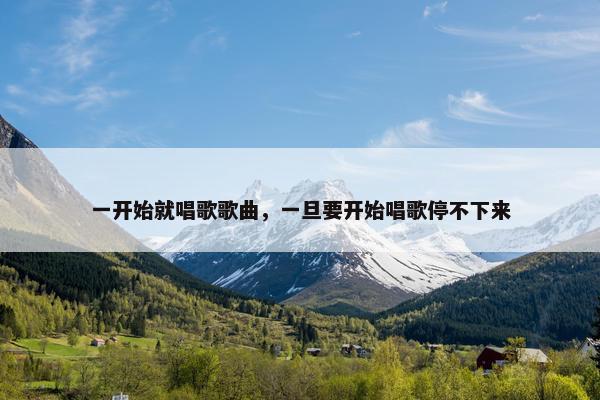 一开始就唱歌歌曲,一旦要开始唱歌停不下来 一开始就唱歌歌曲,一旦要开始唱歌停不下来