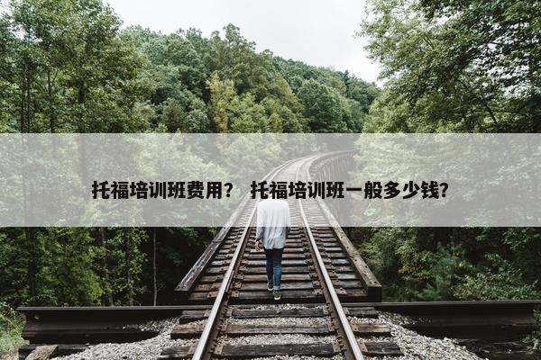 托福培训班费用？ 托福培训班一般多少钱？