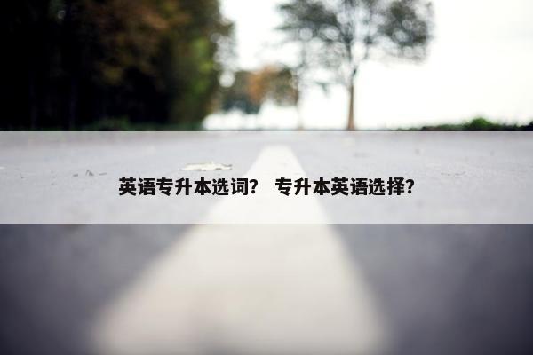 英语专升本选词？ 专升本英语选择？