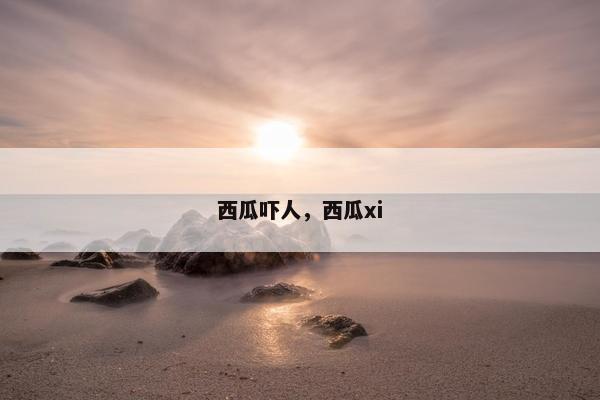 西瓜吓人，西瓜xi