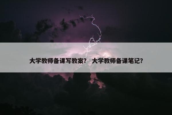 大学教师备课写教案？ 大学教师备课笔记？