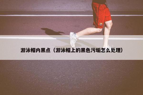 游泳帽内黑点（游泳帽上的黑色污垢怎么处理）