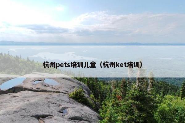 杭州pets培训儿童(杭州ket培训) 杭州pets培训儿童(杭州ket培训)