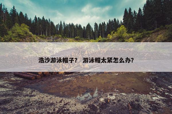 浩沙游泳帽子? 游泳帽太紧怎么办? 浩沙游泳帽子? 游泳帽太紧怎么办?