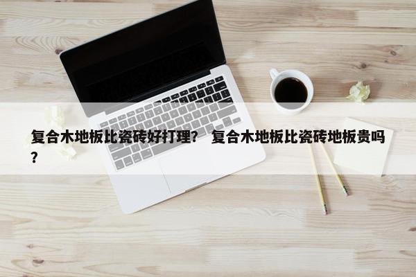 复合木地板比瓷砖好打理? 复合木地板比瓷砖地板贵吗? 复合木地板比瓷砖好打理? 复合木地板比瓷砖地板贵吗?