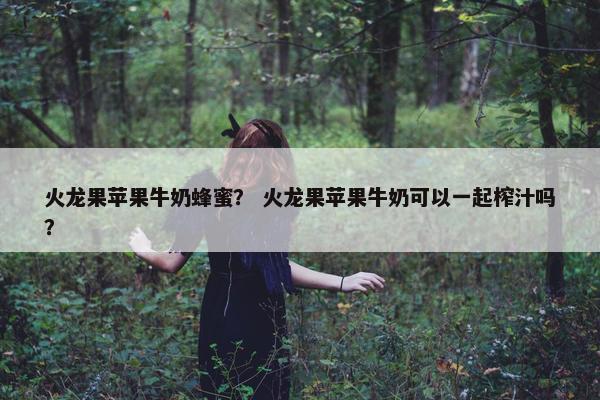 火龙果苹果牛奶蜂蜜? 火龙果苹果牛奶可以一起榨汁吗? 火龙果苹果牛奶蜂蜜? 火龙果苹果牛奶可以一起榨汁吗?