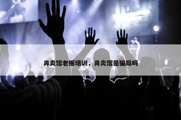 鼻炎馆老板培训,鼻炎馆是骗局吗 鼻炎馆老板培训,鼻炎馆是骗局吗