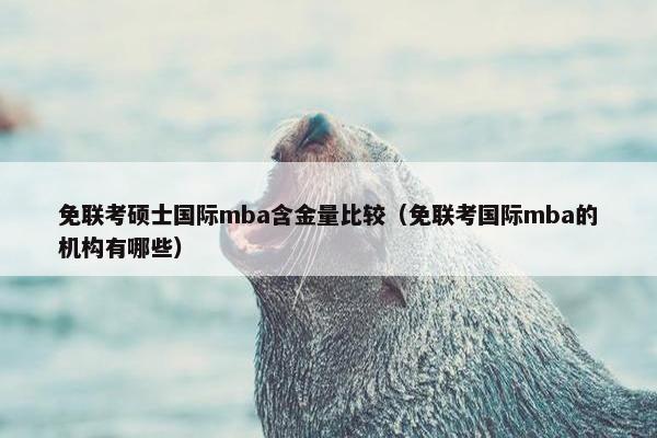 免联考硕士国际mba含金量比较(免联考国际mba的机构有哪些) 免联考硕士国际mba含金量比较(免联考国际mba的机构有哪些)