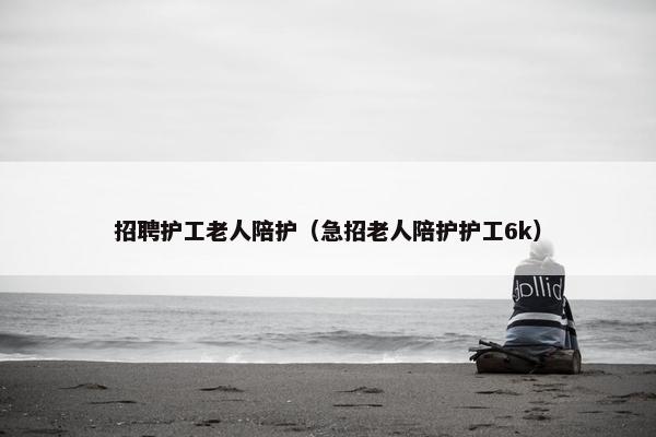 招聘护工老人陪护(急招老人陪护护工6k) 招聘护工老人陪护(急招老人陪护护工6k)