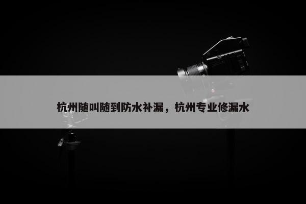 杭州随叫随到防水补漏，杭州专业修漏水