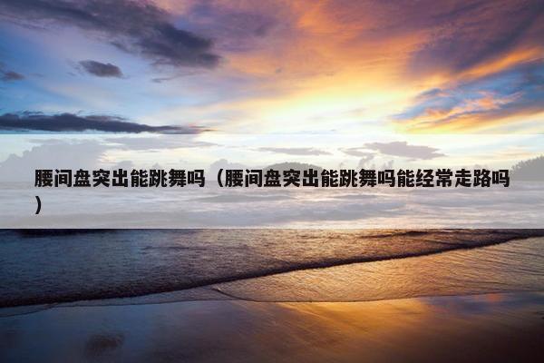 腰间盘突出能跳舞吗（腰间盘突出能跳舞吗能经常走路吗）