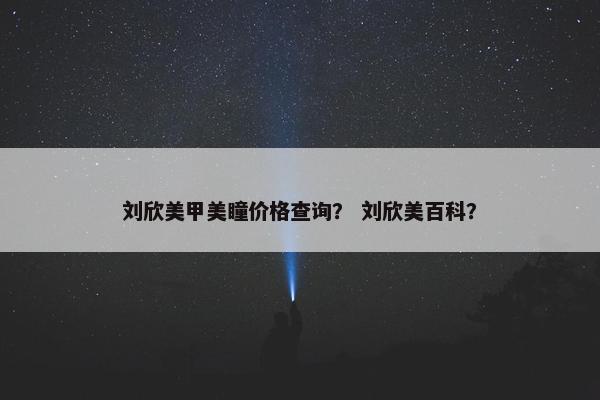 刘欣美甲美瞳价格查询？ 刘欣美百科？