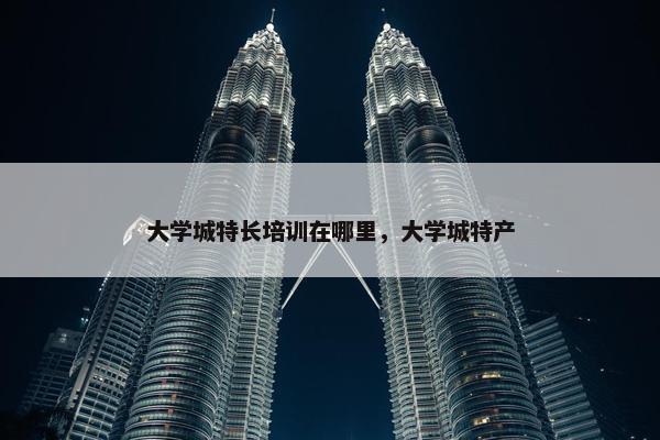 大学城特长培训在哪里，大学城特产