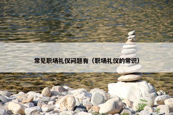常见职场礼仪问题有(职场礼仪的常识) 常见职场礼仪问题有(职场礼仪的常识)