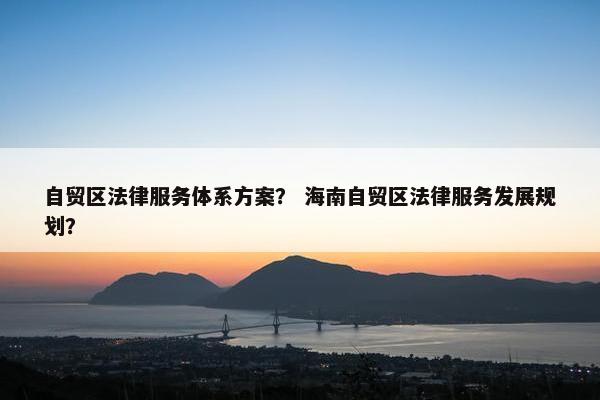 自贸区法律服务体系方案？ 海南自贸区法律服务发展规划？